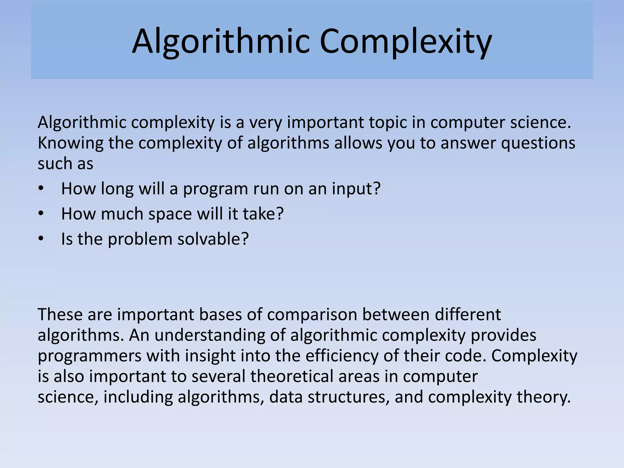 Algorithmic Complexity
Algorithmic complexity is a very important topic in computer science.
Knowing the complexity of algorithms allows you to answer questions
such as
• How long will a program run on an input?
• How much space will it take?
• Is the problem solvable?
These are important bases of comparison between different
algorithms. An understanding of algorithmic complexity provides
programmers with insight into the efficiency of their code. Complexity
is also important to several theoretical areas in computer
science, including algorithms, data structures, and complexity theory.
 