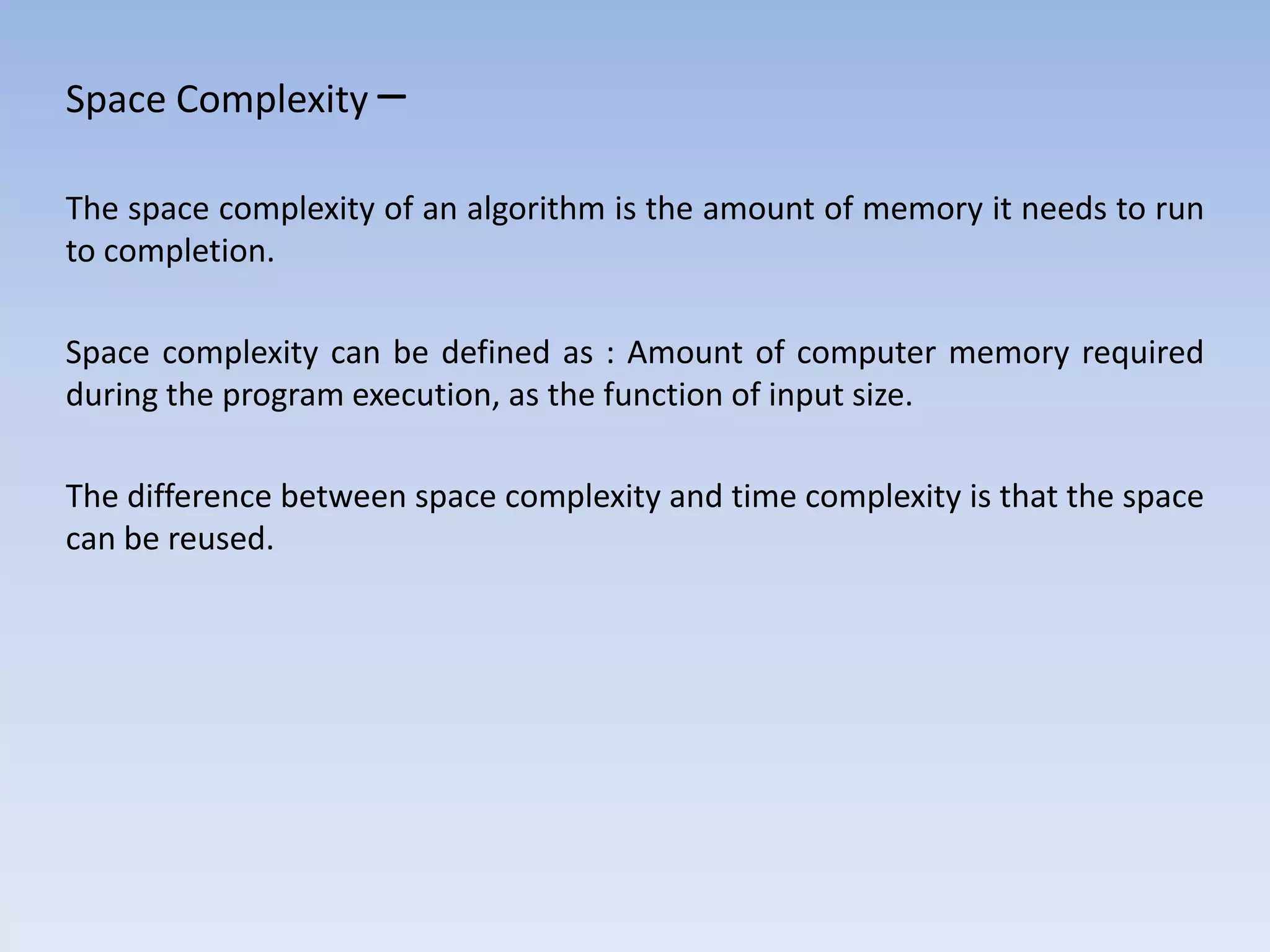 Space Complexity –
The space complexity of an algorithm is the amount of memory it needs to run
to completion.
Space complexity can be defined as : Amount of computer memory required
during the program execution, as the function of input size.
The difference between space complexity and time complexity is that the space
can be reused.
 