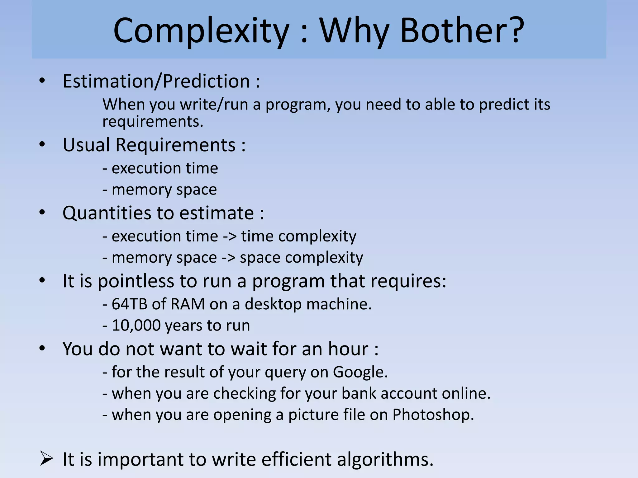 Complexity : Why Bother?
• Estimation/Prediction :
When you write/run a program, you need to able to predict its
requirements.
• Usual Requirements :
- execution time
- memory space
• Quantities to estimate :
- execution time -> time complexity
- memory space -> space complexity
• It is pointless to run a program that requires:
- 64TB of RAM on a desktop machine.
- 10,000 years to run
• You do not want to wait for an hour :
- for the result of your query on Google.
- when you are checking for your bank account online.
- when you are opening a picture file on Photoshop.
 It is important to write efficient algorithms.
 