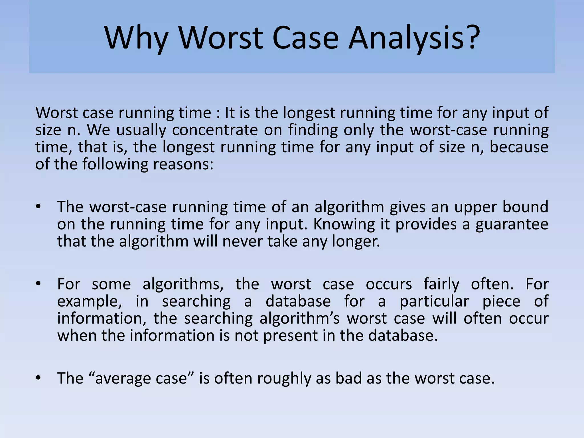 Why Worst Case Analysis?
Worst case running time : It is the longest running time for any input of
size n. We usually concentrate on finding only the worst-case running
time, that is, the longest running time for any input of size n, because
of the following reasons:
• The worst-case running time of an algorithm gives an upper bound
on the running time for any input. Knowing it provides a guarantee
that the algorithm will never take any longer.
• For some algorithms, the worst case occurs fairly often. For
example, in searching a database for a particular piece of
information, the searching algorithm’s worst case will often occur
when the information is not present in the database.
• The “average case” is often roughly as bad as the worst case.
 