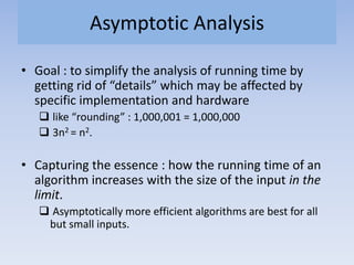 Asymptotic Analysis
• Goal : to simplify the analysis of running time by
getting rid of “details” which may be affected by
specific implementation and hardware
 like “rounding” : 1,000,001 = 1,000,000
 3n2 = n2.
• Capturing the essence : how the running time of an
algorithm increases with the size of the input in the
limit.
 Asymptotically more efficient algorithms are best for all
but small inputs.
 