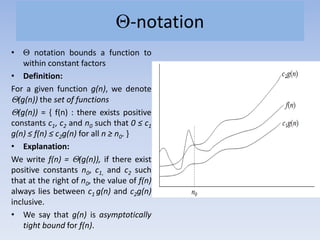 -notation
• notation bounds a function to
within constant factors
• Definition:
For a given function g(n), we denote
(g(n)) the set of functions
(g(n)) = { f(n) : there exists positive
constants c1, c2 and n0 such that 0 ≤ c1
g(n) ≤ f(n) ≤ c2g(n) for all n ≥ n0. }
• Explanation:
We write f(n) = (g(n)), if there exist
positive constants n0, c1, and c2 such
that at the right of n0, the value of f(n)
always lies between c1 g(n) and c2g(n)
inclusive.
• We say that g(n) is asymptotically
tight bound for f(n).
 