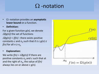-notation
• -notation provides an asymptotic
lower bound on a function.
• Definition:
For a given function g(n), we denote
(g(n)) the set of functions
(g(n)) = {f(n) : there exists positive
constants c and n0 such that 0 ≤ c g(n) ≤
f(n) for all n ≥ n0.
• Explanation:
We write f(n) = (g(n)) if there are
positive constants n0 and c such that at
and the right of n0, the value of f(n)
always lies on or above c g(n).
 