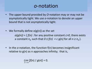 o-notation
• The upper bound provided by O-notation may or may not be
asymptotically tight. We use o-notation to denote an upper
bound that is not asymptotically tight.
• We formally define o(g(n)) as the set
o(g(n)) = { f(n) : for any positive constant c>0, there exists
a constant n0 such that 0 ≤ f(n) < c g(n) for all n ≥ n0 }.
• In the o-notation, the function f(n) becomes insignificant
relative to g(n) as n approaches infinity; that is,
Lim [f(n) / g(n)] = 0.
n
 