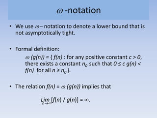 -notation
• We use notation to denote a lower bound that is
not asymptotically tight.
• Formal definition:
(g(n)) = { f(n) : for any positive constant c > 0,
there exists a constant n0 such that 0 ≤ c g(n) <
f(n) for all n ≥ n0 }.
• The relation f(n) = (g(n)) implies that
Lim [f(n) / g(n)] = .n
 