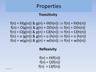 Comp 122
Properties
Transitivity
f(n) = (g(n)) & g(n) = (h(n)) f(n) = (h(n))
f(n) = O(g(n)) & g(n) = O(h(n)) f(n) = O(h(n))
f(n) = (g(n)) & g(n) = (h(n)) f(n) = (h(n))
f(n) = o (g(n)) & g(n) = o (h(n)) f(n) = o (h(n))
f(n) = w(g(n)) & g(n) = w(h(n)) f(n) = w(h(n))
Reflexivity
f(n) = (f(n))
f(n) = O(f(n))
f(n) = (f(n))
 