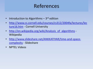 References
• Introduction to Algorithms – 3rd edition
• http://www.cs.cornell.edu/courses/cs312/2004fa/lectures/lec
ture16.htm - Cornell University
• http://en.wikipedia.org/wiki/Analysis_of_algorithms -
Wikipedia
• http://www.slideshare.net/ANKKATIYAR/time-and-space-
complexity - Slideshare
• NPTEL Videos
 
