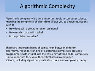 Algorithmic Complexity
Algorithmic complexity is a very important topic in computer science.
Knowing the complexity of algorithms allows you to answer questions
such as
• How long will a program run on an input?
• How much space will it take?
• Is the problem solvable?
These are important bases of comparison between different
algorithms. An understanding of algorithmic complexity provides
programmers with insight into the efficiency of their code. Complexity
is also important to several theoretical areas in computer
science, including algorithms, data structures, and complexity theory.
 