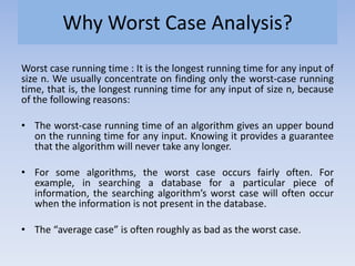 Why Worst Case Analysis?
Worst case running time : It is the longest running time for any input of
size n. We usually concentrate on finding only the worst-case running
time, that is, the longest running time for any input of size n, because
of the following reasons:
• The worst-case running time of an algorithm gives an upper bound
on the running time for any input. Knowing it provides a guarantee
that the algorithm will never take any longer.
• For some algorithms, the worst case occurs fairly often. For
example, in searching a database for a particular piece of
information, the searching algorithm’s worst case will often occur
when the information is not present in the database.
• The “average case” is often roughly as bad as the worst case.
 