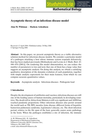 J. Math. Biol. (2006) 53:287–304
DOI 10.1007/s00285-006-0009-y Mathematical Biology
Asymptotic theory of an infectious disease model
Alan M. Whitman · Hashem Ashrafiuon
Received: 17 April 2004 / Published online: 30 May 2006
© Springer-Verlag 2006
Abstract In this paper, we present asymptotic theory as a viable alternative
solution method for infectious disease models. We consider a particular model
of a pathogen attacking a host whose immune system responds defensively,
that has been studied previously [Mohtashemi and Levins in J. Math. Biol. 43:
446–470 (2001)]. On rendering this model dimensionless, we can reduce the
number of parameters to two and note that one of them has a large value that
suggests an asymptotic analysis. On doing this analysis, we obtain a satisfying
qualitative description of the dynamic evolution of each population, together
with simple analytic expressions for their main features, from which we can
compute accurate quantitative values.
Keywords Asymptotic analysis · Infectious diseases · Pathogenic load
1 Introduction
Despite the development of antibiotics and vaccines, infectious diseases are still
one of the leading causes of human mortality, particularly in developing coun-
tries. The death toll in Africa from Malaria is still very significant and AIDS has
reached pandemic proportions. Other infectious diseases also persist around
the world such as TB, HIV, measles, lyme disease, different forms of hepatitis,
hantavirus pulmonary syndrome, legionnaire’s disease, etc. The short infection
period, relative to the life span of the host, generally causes acute pathology
in the hosts. When the pathogen establishes a site of infection, the immune
A. M. Whitman (B) · H. Ashrafiuon
Department of Mechanical Engineering,
Villanova University, 800 W. Lancaster Ave.,
Villanova, PA 19085, USA
e-mail: alan.whitman@villanova.edu
 