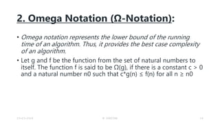 2. Omega Notation (Ω-Notation):
• Omega notation represents the lower bound of the running
time of an algorithm. Thus, it provides the best case complexity
of an algorithm.
• Let g and f be the function from the set of natural numbers to
itself. The function f is said to be Ω(g), if there is a constant c > 0
and a natural number n0 such that c*g(n) ≤ f(n) for all n ≥ n0
23-03-2024 M SUNITHA 16
 