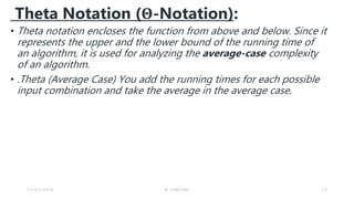 Theta Notation (Θ-Notation):
• Theta notation encloses the function from above and below. Since it
represents the upper and the lower bound of the running time of
an algorithm, it is used for analyzing the average-case complexity
of an algorithm.
• .Theta (Average Case) You add the running times for each possible
input combination and take the average in the average case.
23-03-2024 M SUNITHA 19
 