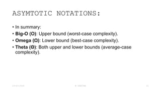 ASYMTOTIC NOTATIONS:
• In summary:
• Big-O (O): Upper bound (worst-case complexity).
• Omega (Ω): Lower bound (best-case complexity).
• Theta (Θ): Both upper and lower bounds (average-case
complexity).
23-03-2024 M SUNITHA 21
 