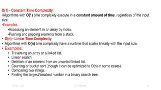 O(1) - Constant Time Complexity:
•Algorithms with O(1) time complexity execute in a constant amount of time, regardless of the input
size.
•Examples:
•Accessing an element in an array by index.
•Pushing and popping elements from a stack.
• O(n) - Linear Time Complexity:
• Algorithms with O(n) time complexity have a runtime that scales linearly with the input size.
• Examples:
• Traversing an array or a linked list.
• Linear search.
• Deletion of an element from an unsorted linked list.
• Counting or bucket sort (though it can be optimized to O(n) in some cases).
• Comparing two strings.
• Finding the largest/smallest number in a binary search tree.
23-03-2024 M SUNITHA 6
 