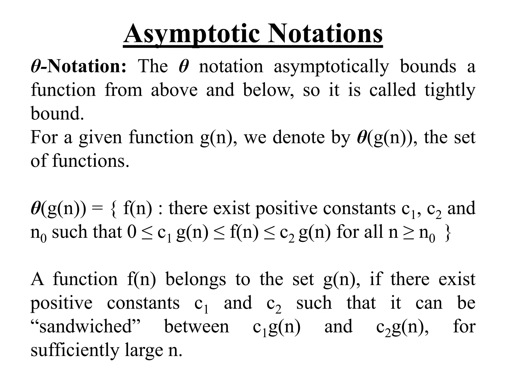 Asymptotic Notations
θ-Notation: The θ notation asymptotically bounds a
function from above and below, so it is called tightly
bound.
For a given function g(n), we denote by θ(g(n)), the set
of functions.
θ(g(n)) = { f(n) : there exist positive constants c1, c2 and
n0 such that 0 ≤ c1 g(n) ≤ f(n) ≤ c2 g(n) for all n ≥ n0 }
A function f(n) belongs to the set g(n), if there exist
positive constants c1 and c2 such that it can be
“sandwiched” between c1g(n) and c2g(n), for
sufficiently large n.
 