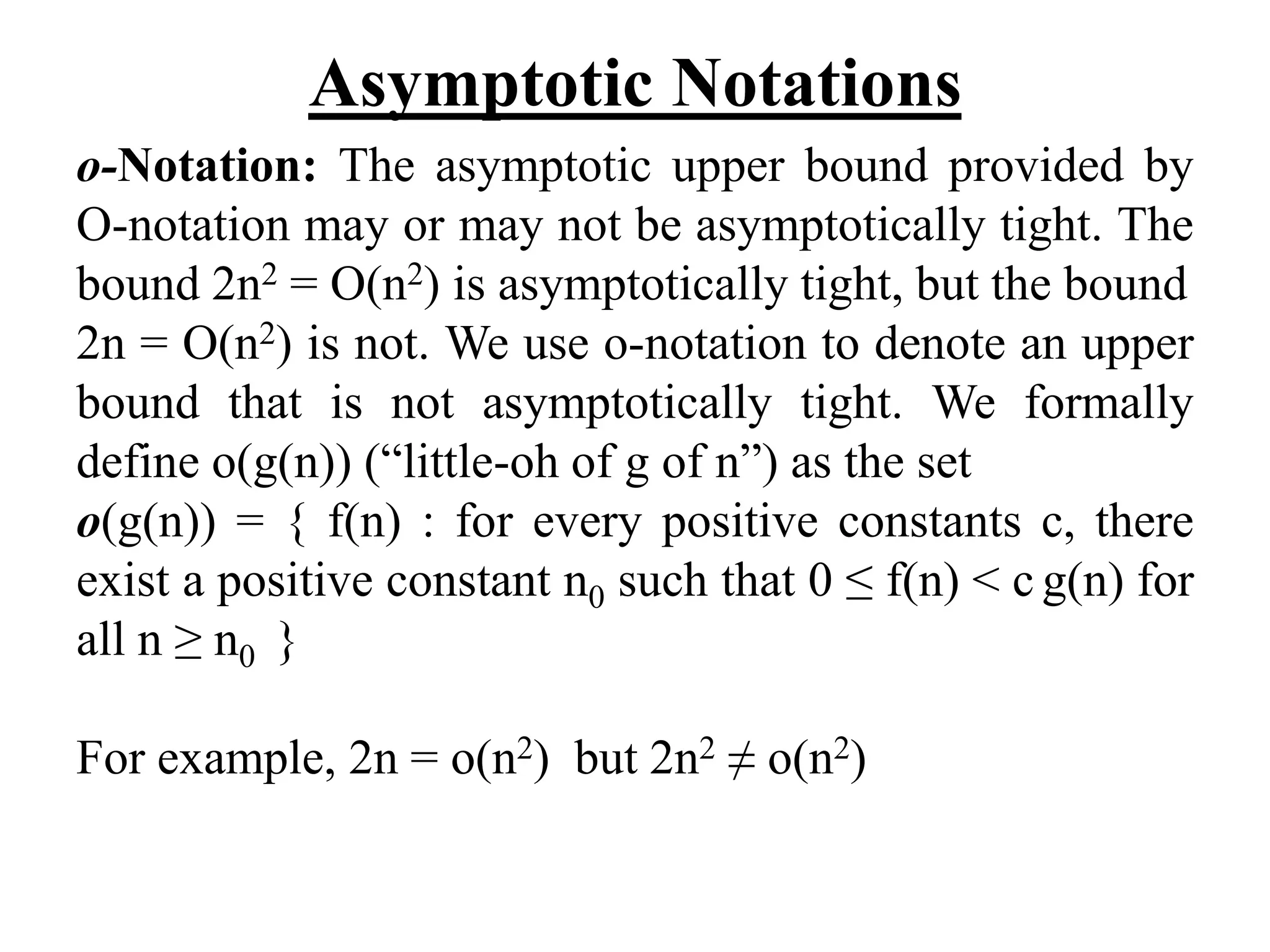 Asymptotic Notations
o-Notation: The asymptotic upper bound provided by
O-notation may or may not be asymptotically tight. The
bound 2n2 = O(n2) is asymptotically tight, but the bound
2n = O(n2) is not. We use o-notation to denote an upper
bound that is not asymptotically tight. We formally
define o(g(n)) (“little-oh of g of n”) as the set
o(g(n)) = { f(n) : for every positive constants c, there
exist a positive constant n0 such that 0 ≤ f(n) < c g(n) for
all n ≥ n0 }
For example, 2n = o(n2) but 2n2 ≠ o(n2)
 