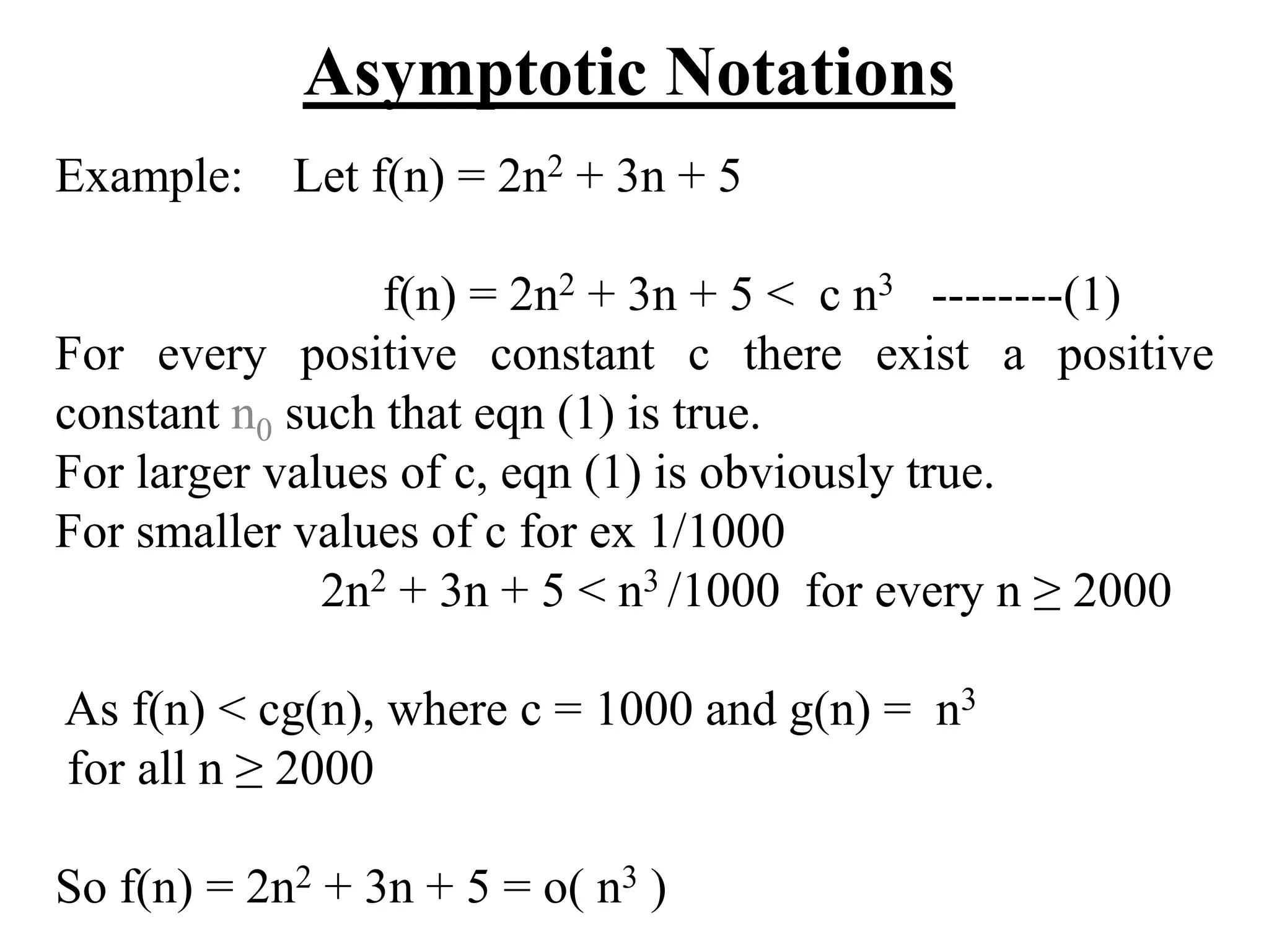 Asymptotic Notations
Example: Let f(n) = 2n2 + 3n + 5
f(n) = 2n2 + 3n + 5 < c n3 --------(1)
For every positive constant c there exist a positive
constant n0 such that eqn (1) is true.
For larger values of c, eqn (1) is obviously true.
For smaller values of c for ex 1/1000
2n2 + 3n + 5 < n3 /1000 for every n ≥ 2000
As f(n) < cg(n), where c = 1000 and g(n) = n3
for all n ≥ 2000
So f(n) = 2n2 + 3n + 5 = o( n3 )
 