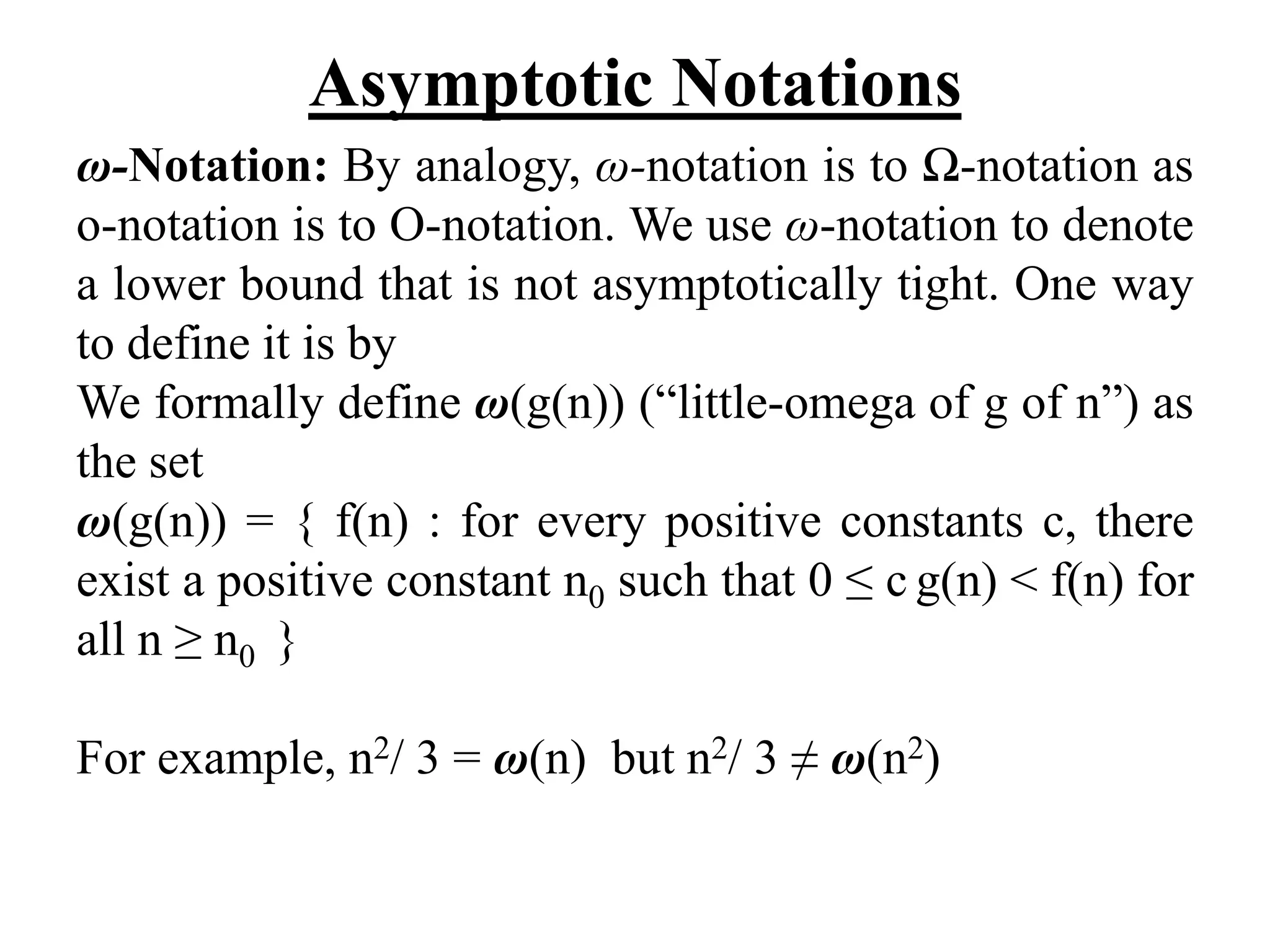 Asymptotic Notations
ω-Notation: By analogy, ω-notation is to Ω-notation as
o-notation is to O-notation. We use ω-notation to denote
a lower bound that is not asymptotically tight. One way
to define it is by
We formally define ω(g(n)) (“little-omega of g of n”) as
the set
ω(g(n)) = { f(n) : for every positive constants c, there
exist a positive constant n0 such that 0 ≤ c g(n) < f(n) for
all n ≥ n0 }
For example, n2/ 3 = ω(n) but n2/ 3 ≠ ω(n2)
 