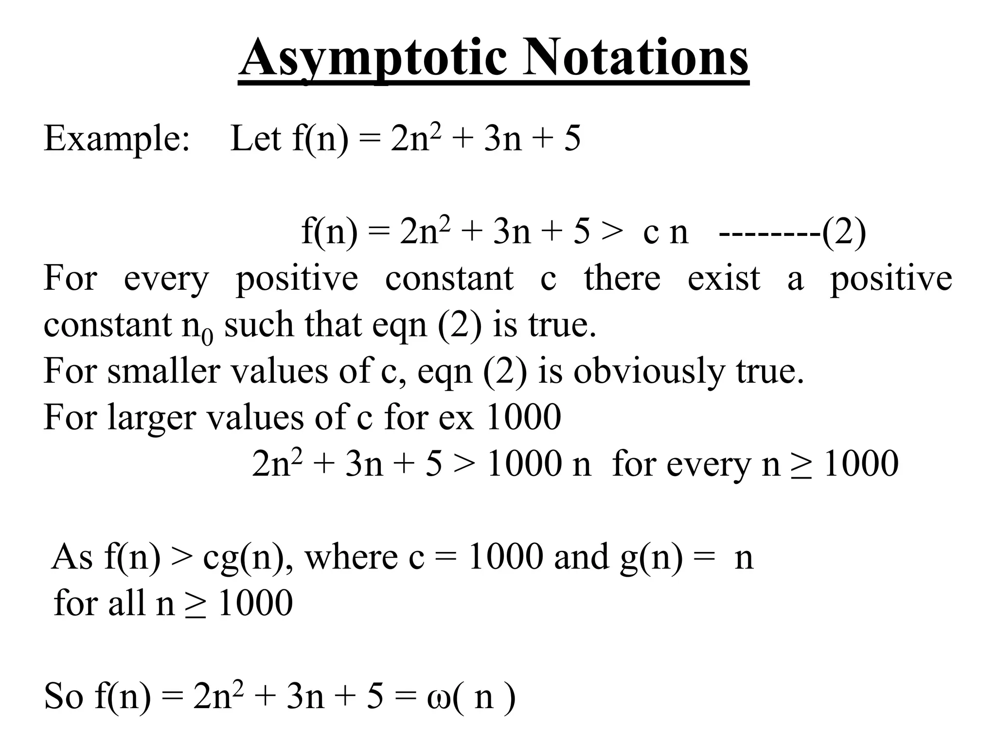 Asymptotic Notations
Example: Let f(n) = 2n2 + 3n + 5
f(n) = 2n2 + 3n + 5 > c n --------(2)
For every positive constant c there exist a positive
constant n0 such that eqn (2) is true.
For smaller values of c, eqn (2) is obviously true.
For larger values of c for ex 1000
2n2 + 3n + 5 > 1000 n for every n ≥ 1000
As f(n) > cg(n), where c = 1000 and g(n) = n
for all n ≥ 1000
So f(n) = 2n2 + 3n + 5 = ω( n )
 