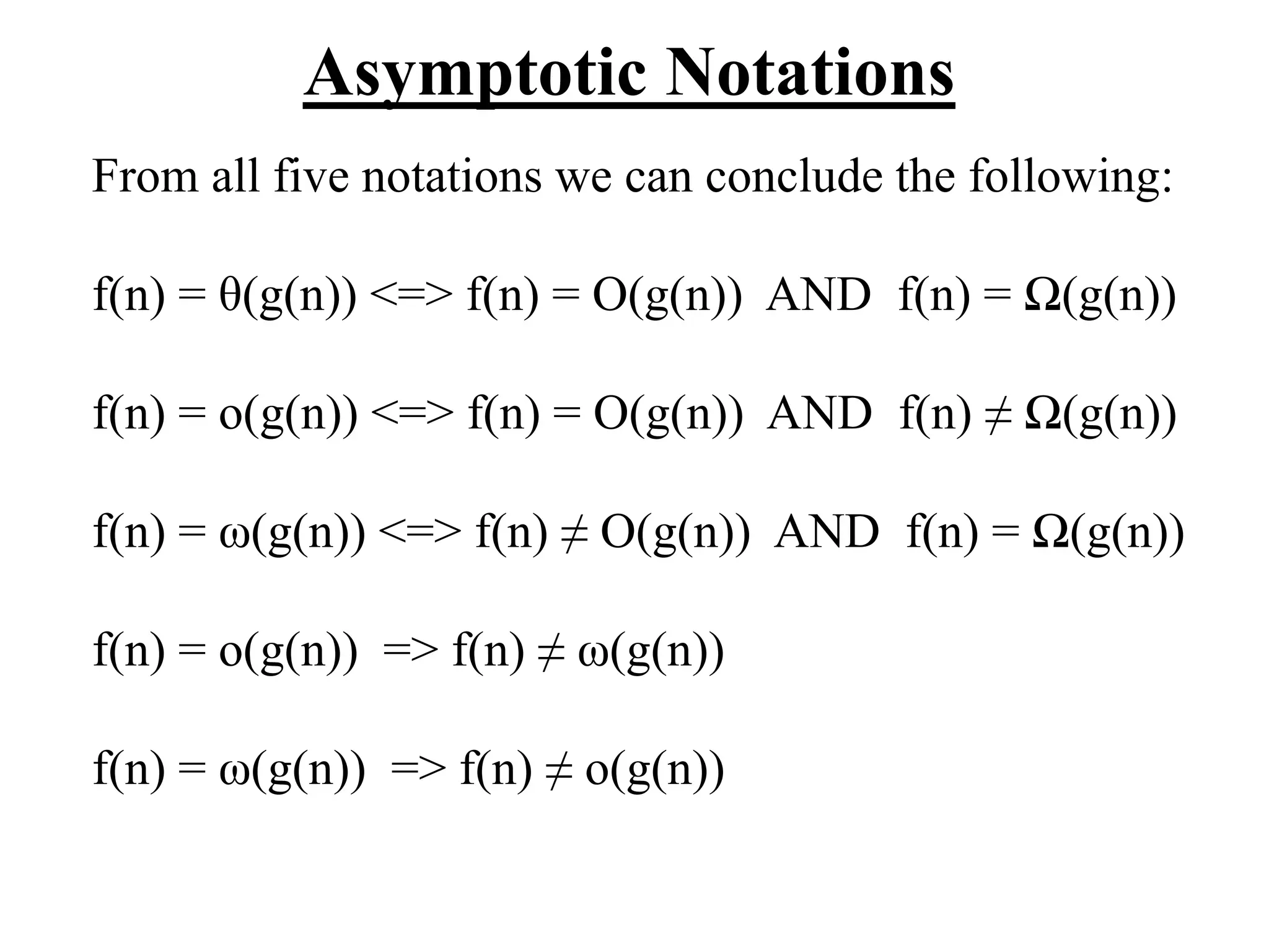 Asymptotic Notations
From all five notations we can conclude the following:
f(n) = θ(g(n)) <=> f(n) = O(g(n)) AND f(n) = Ω(g(n))
f(n) = o(g(n)) <=> f(n) = O(g(n)) AND f(n) ≠ Ω(g(n))
f(n) = ω(g(n)) <=> f(n) ≠ O(g(n)) AND f(n) = Ω(g(n))
f(n) = o(g(n)) => f(n) ≠ ω(g(n))
f(n) = ω(g(n)) => f(n) ≠ o(g(n))
 