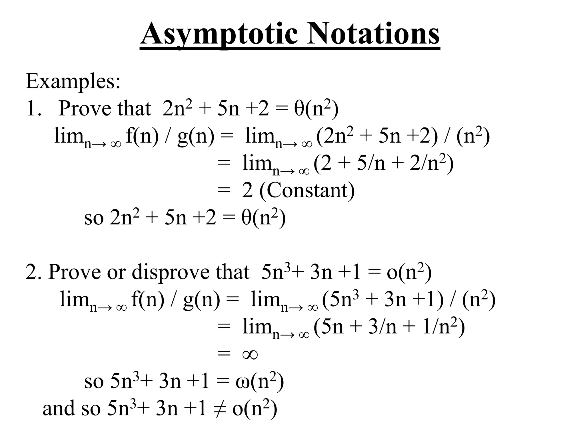 Asymptotic Notations
Examples:
1. Prove that 2n2 + 5n +2 = θ(n2)
limn→ ∞ f(n) / g(n) = limn→ ∞ (2n2 + 5n +2) / (n2)
= limn→ ∞ (2 + 5/n + 2/n2)
= 2 (Constant)
so 2n2 + 5n +2 = θ(n2)
2. Prove or disprove that 5n3+ 3n +1 = o(n2)
limn→ ∞ f(n) / g(n) = limn→ ∞ (5n3 + 3n +1) / (n2)
= limn→ ∞ (5n + 3/n + 1/n2)
= ∞
so 5n3+ 3n +1 = ω(n2)
and so 5n3+ 3n +1 ≠ o(n2)
 