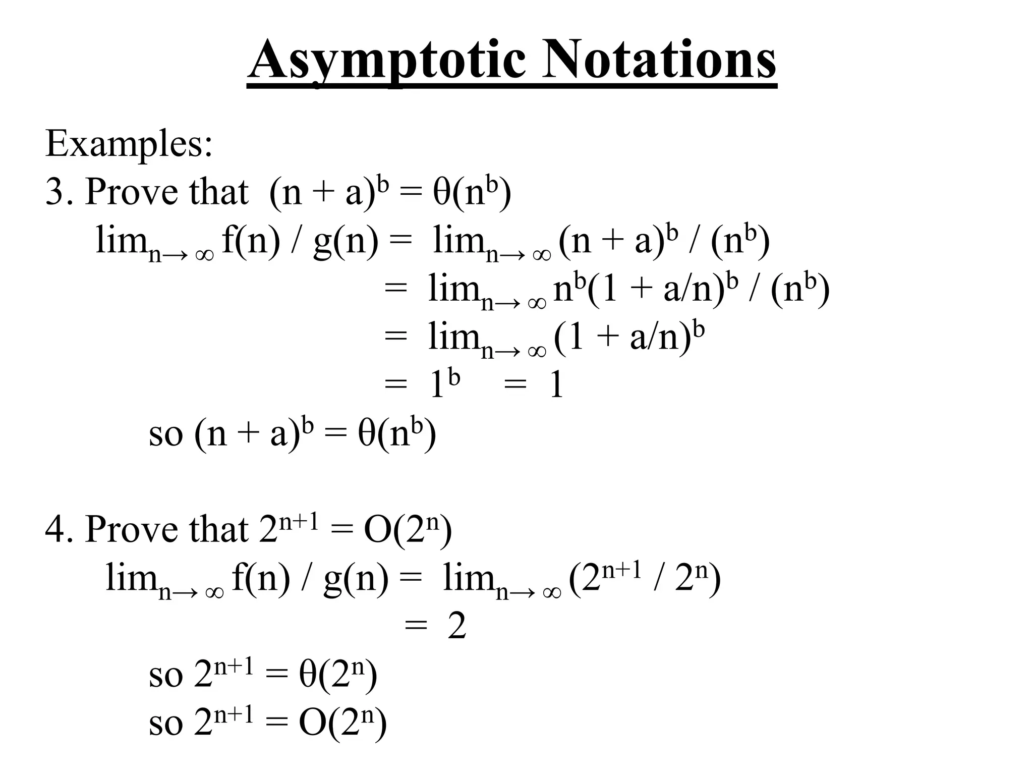 Asymptotic Notations
Examples:
3. Prove that (n + a)b = θ(nb)
limn→ ∞ f(n) / g(n) = limn→ ∞ (n + a)b / (nb)
= limn→ ∞ nb(1 + a/n)b / (nb)
= limn→ ∞ (1 + a/n)b
= 1b = 1
so (n + a)b = θ(nb)
4. Prove that 2n+1 = O(2n)
limn→ ∞ f(n) / g(n) = limn→ ∞ (2n+1 / 2n)
= 2
so 2n+1 = θ(2n)
so 2n+1 = O(2n)
 