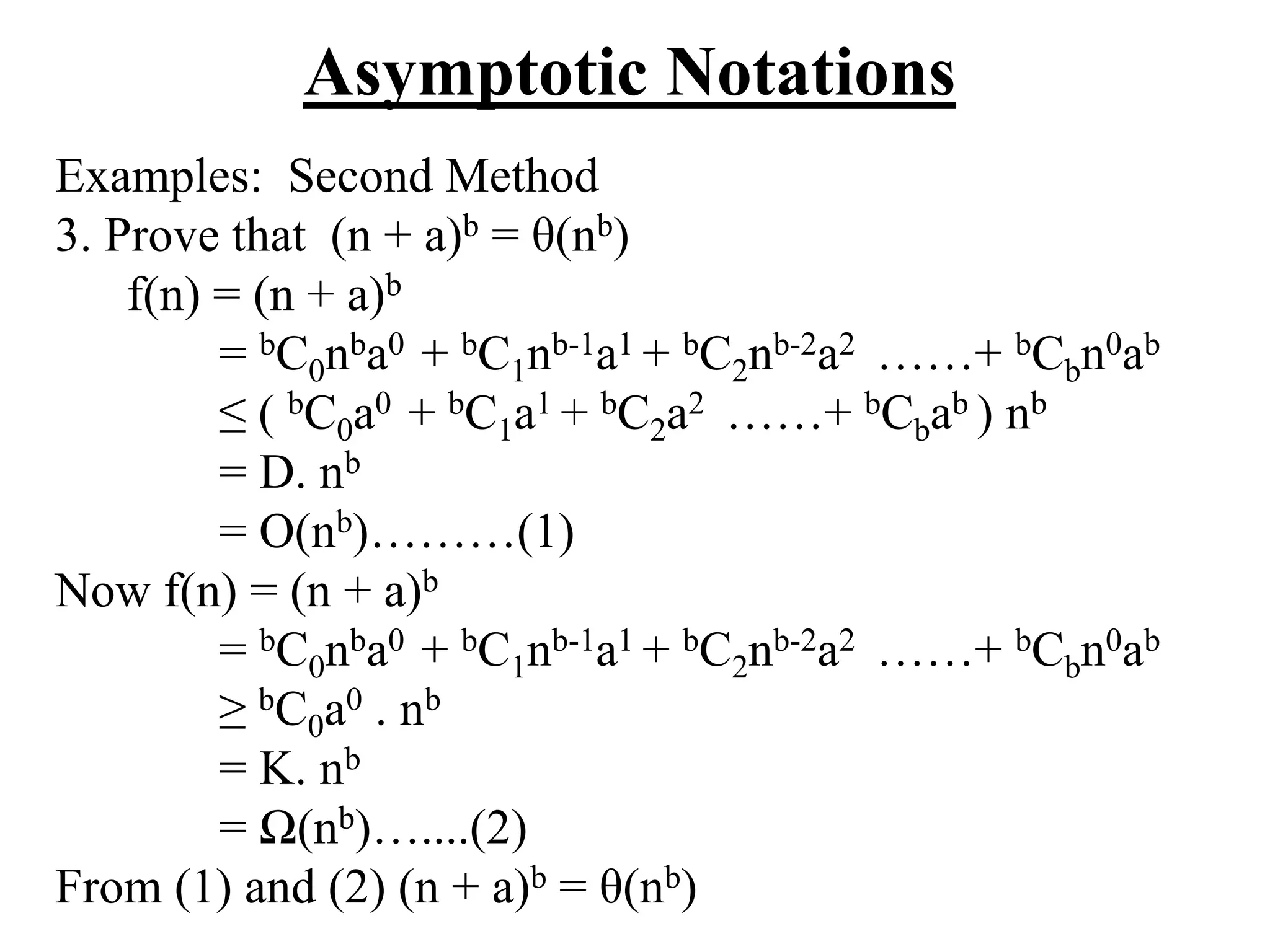 Asymptotic Notations
Examples: Second Method
3. Prove that (n + a)b = θ(nb)
f(n) = (n + a)b
= bC0nba0 + bC1nb-1a1 + bC2nb-2a2 ……+ bCbn0ab
≤ ( bC0a0 + bC1a1 + bC2a2 ……+ bCbab ) nb
= D. nb
= O(nb)………(1)
Now f(n) = (n + a)b
= bC0nba0 + bC1nb-1a1 + bC2nb-2a2 ……+ bCbn0ab
≥ bC0a0 . nb
= K. nb
= Ω(nb)…....(2)
From (1) and (2) (n + a)b = θ(nb)
 