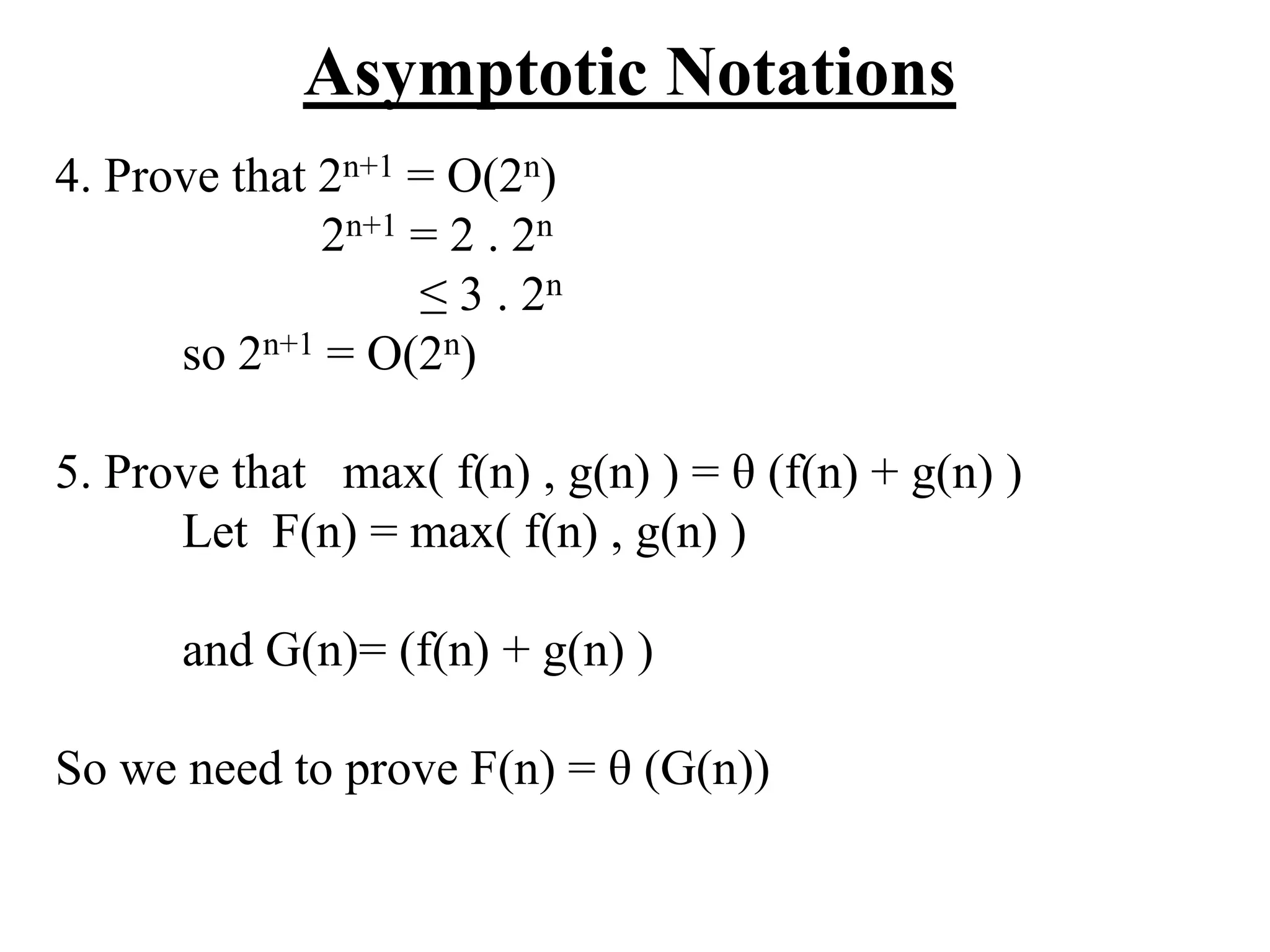 Asymptotic Notations
4. Prove that 2n+1 = O(2n)
2n+1 = 2 . 2n
≤ 3 . 2n
so 2n+1 = O(2n)
5. Prove that max( f(n) , g(n) ) = θ (f(n) + g(n) )
Let F(n) = max( f(n) , g(n) )
and G(n)= (f(n) + g(n) )
So we need to prove F(n) = θ (G(n))
 