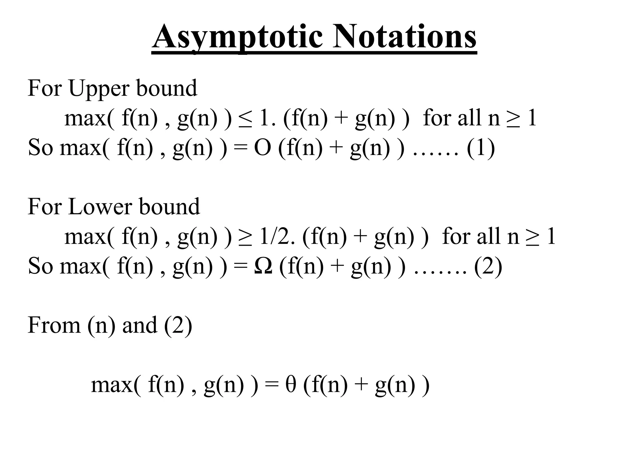 Asymptotic Notations
For Upper bound
max( f(n) , g(n) ) ≤ 1. (f(n) + g(n) ) for all n ≥ 1
So max( f(n) , g(n) ) = O (f(n) + g(n) ) …… (1)
For Lower bound
max( f(n) , g(n) ) ≥ 1/2. (f(n) + g(n) ) for all n ≥ 1
So max( f(n) , g(n) ) = Ω (f(n) + g(n) ) ……. (2)
From (n) and (2)
max( f(n) , g(n) ) = θ (f(n) + g(n) )
 