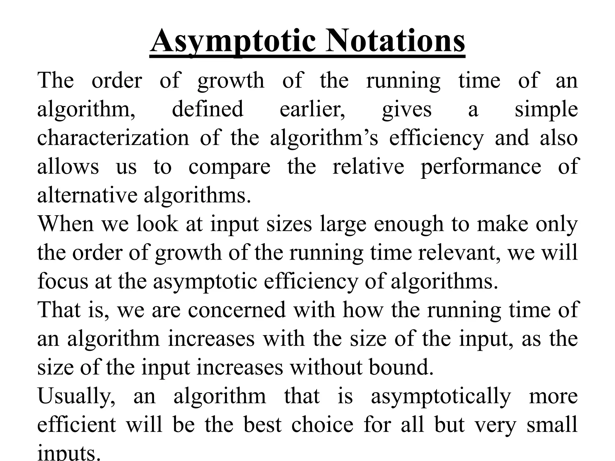 Asymptotic Notations
The order of growth of the running time of an
algorithm, defined earlier, gives a simple
characterization of the algorithm’s efficiency and also
allows us to compare the relative performance of
alternative algorithms.
When we look at input sizes large enough to make only
the order of growth of the running time relevant, we will
focus at the asymptotic efficiency of algorithms.
That is, we are concerned with how the running time of
an algorithm increases with the size of the input, as the
size of the input increases without bound.
Usually, an algorithm that is asymptotically more
efficient will be the best choice for all but very small
inputs.
 