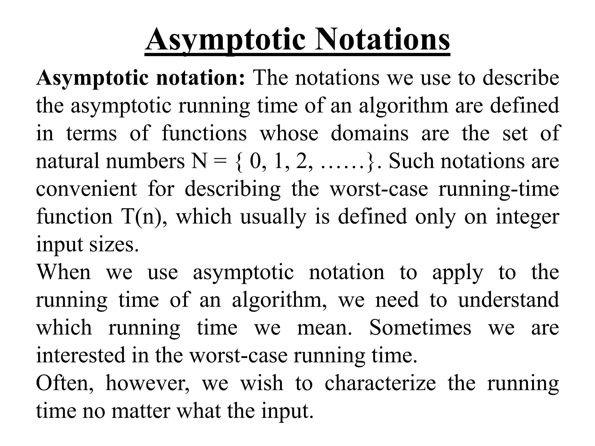 Asymptotic Notations
Asymptotic notation: The notations we use to describe
the asymptotic running time of an algorithm are defined
in terms of functions whose domains are the set of
natural numbers N = { 0, 1, 2, ……}. Such notations are
convenient for describing the worst-case running-time
function T(n), which usually is defined only on integer
input sizes.
When we use asymptotic notation to apply to the
running time of an algorithm, we need to understand
which running time we mean. Sometimes we are
interested in the worst-case running time.
Often, however, we wish to characterize the running
time no matter what the input.
 