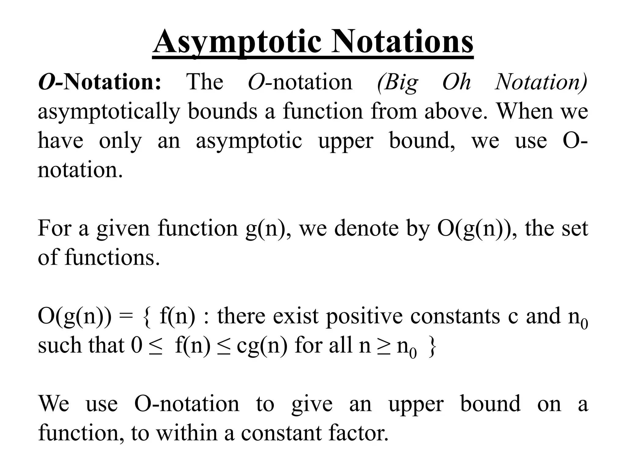 Asymptotic Notations
O-Notation: The O-notation (Big Oh Notation)
asymptotically bounds a function from above. When we
have only an asymptotic upper bound, we use O-
notation.
For a given function g(n), we denote by O(g(n)), the set
of functions.
O(g(n)) = { f(n) : there exist positive constants c and n0
such that 0 ≤ f(n) ≤ cg(n) for all n ≥ n0 }
We use O-notation to give an upper bound on a
function, to within a constant factor.
 