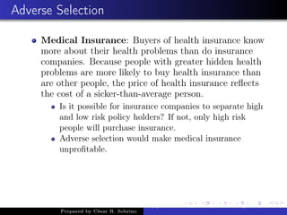 Adverse Selection
Medical Insurance: Buyers of health insurance know
more about their health problems than do insurance
companies. Because people with greater hidden health
problems are more likely to buy health insurance than
are other people, the price of health insurance reﬂects
the cost of a sicker-than-average person.
Is it possible for insurance companies to separate high
and low risk policy holders? If not, only high risk
people will purchase insurance.
Adverse selection would make medical insurance
unproﬁtable.
Prepared by César R. Sobrino
Asymmetric Information, Uncertainty, and, Auctions
 