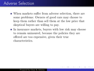 Adverse Selection
When markets suﬀer from adverse selection, there are
some problems: Owners of good cars may choose to
keep them rather than sell them at the low price that
skeptical buyers are willing to pay.
In insurance markets, buyers with low risk may choose
to remain uninsured, because the policies they are
oﬀered are too expensive, given their true
characteristics.
Prepared by César R. Sobrino
Asymmetric Information, Uncertainty, and, Auctions
 