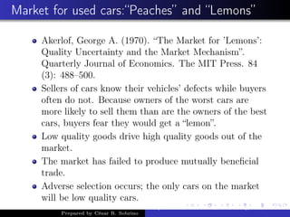 Market for used cars:“Peaches” and “Lemons”
Akerlof, George A. (1970). “The Market for ’Lemons’:
Quality Uncertainty and the Market Mechanism”.
Quarterly Journal of Economics. The MIT Press. 84
(3): 488–500.
Sellers of cars know their vehicles’ defects while buyers
often do not. Because owners of the worst cars are
more likely to sell them than are the owners of the best
cars, buyers fear they would get a “lemon”.
Low quality goods drive high quality goods out of the
market.
The market has failed to produce mutually beneﬁcial
trade.
Adverse selection occurs; the only cars on the market
will be low quality cars.
Prepared by César R. Sobrino
Asymmetric Information, Uncertainty, and, Auctions
 