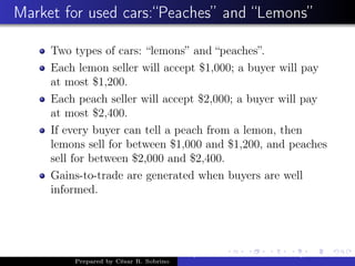 Market for used cars:“Peaches” and “Lemons”
Two types of cars: “lemons” and “peaches”.
Each lemon seller will accept $1,000; a buyer will pay
at most $1,200.
Each peach seller will accept $2,000; a buyer will pay
at most $2,400.
If every buyer can tell a peach from a lemon, then
lemons sell for between $1,000 and $1,200, and peaches
sell for between $2,000 and $2,400.
Gains-to-trade are generated when buyers are well
informed.
Prepared by César R. Sobrino
Asymmetric Information, Uncertainty, and, Auctions
 