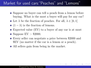 Market for used cars:“Peaches” and “Lemons”
Suppose no buyer can tell a peach from a lemon before
buying. What is the most a buyer will pay for any car?
Let λ be the fraction of peaches. For all, λ ∈ ]0, 1[
(1 − λ) is the fraction of lemons.
Expected value (EV) to a buyer of any car is at most
Suppose EV > $2000.
Every seller can negotiate a price between $2000 and
$EV (no matter if the car is a lemon or a peach).
All sellers gain from being in the market.
Prepared by César R. Sobrino
Asymmetric Information, Uncertainty, and, Auctions
 
