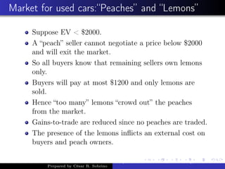 Market for used cars:“Peaches” and “Lemons”
Suppose EV < $2000.
A “peach” seller cannot negotiate a price below $2000
and will exit the market.
So all buyers know that remaining sellers own lemons
only.
Buyers will pay at most $1200 and only lemons are
sold.
Hence “too many” lemons “crowd out” the peaches
from the market.
Gains-to-trade are reduced since no peaches are traded.
The presence of the lemons inﬂicts an external cost on
buyers and peach owners.
Prepared by César R. Sobrino
Asymmetric Information, Uncertainty, and, Auctions
 