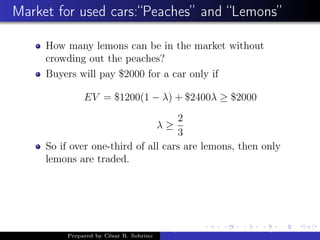 Market for used cars:“Peaches” and “Lemons”
How many lemons can be in the market without
crowding out the peaches?
Buyers will pay $2000 for a car only if
EV = $1200(1 − λ) + $2400λ ≥ $2000
λ ≥
2
3
So if over one-third of all cars are lemons, then only
lemons are traded.
Prepared by César R. Sobrino
Asymmetric Information, Uncertainty, and, Auctions
 