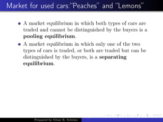 Market for used cars:“Peaches” and “Lemons”
A market equilibrium in which both types of cars are
traded and cannot be distinguished by the buyers is a
pooling equilibrium.
A market equilibrium in which only one of the two
types of cars is traded, or both are traded but can be
distinguished by the buyers, is a separating
equilibrium.
Prepared by César R. Sobrino
Asymmetric Information, Uncertainty, and, Auctions
 