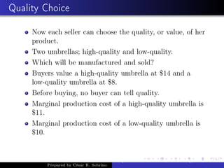 Quality Choice
Now each seller can choose the quality, or value, of her
product.
Two umbrellas; high-quality and low-quality.
Which will be manufactured and sold?
Buyers value a high-quality umbrella at $14 and a
low-quality umbrella at $8.
Before buying, no buyer can tell quality.
Marginal production cost of a high-quality umbrella is
$11.
Marginal production cost of a low-quality umbrella is
$10.
Prepared by César R. Sobrino
Asymmetric Information, Uncertainty, and, Auctions
 