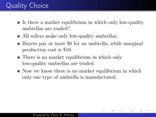 Quality Choice
Is there a market equilibrium in which only low-quality
umbrellas are traded?
All sellers make only low-quality umbrellas.
Buyers pay at most $8 for an umbrella, while marginal
production cost is $10.
There is no market equilibrium in which only
low-quality umbrellas are traded.
Now we know there is no market equilibrium in which
only one type of umbrella is manufactured.
Prepared by César R. Sobrino
Asymmetric Information, Uncertainty, and, Auctions
 