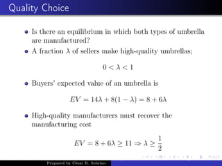 Quality Choice
Is there an equilibrium in which both types of umbrella
are manufactured?
A fraction λ of sellers make high-quality umbrellas;
0 < λ < 1
Buyers’ expected value of an umbrella is
EV = 14λ + 8(1 − λ) = 8 + 6λ
High-quality manufacturers must recover the
manufacturing cost
EV = 8 + 6λ ≥ 11 ⇒ λ ≥
1
2
Prepared by César R. Sobrino
Asymmetric Information, Uncertainty, and, Auctions
 