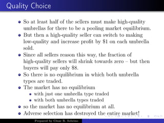 Quality Choice
So at least half of the sellers must make high-quality
umbrellas for there to be a pooling market equilibrium.
But then a high-quality seller can switch to making
low-quality and increase proﬁt by $1 on each umbrella
sold.
Since all sellers reason this way, the fraction of
high-quality sellers will shrink towards zero – but then
buyers will pay only $8.
So there is no equilibrium in which both umbrella
types are traded.
The market has no equilibrium
with just one umbrella type traded
with both umbrella types traded
so the market has no equilibrium at all.
Adverse selection has destroyed the entire market!
Prepared by César R. Sobrino
Asymmetric Information, Uncertainty, and, Auctions
 
