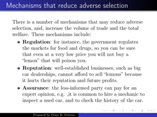 Mechanisms that reduce adverse selection
There is a number of mechanisms that may reduce adverse
selection, and, increase the volume of trade and the total
welfare. These mechanisms include:
Regulation: for instance, the government regulates
the markets for food and drugs, so you can be sure
that even at a very low price you will not buy a
“lemon” that will poison you.
Reputation: well-established businesses, such as big
car dealerships, cannot aﬀord to sell “lemons” because
it hurts their reputation and future proﬁts.
Assurance: the less-informed party can pay for an
expert opinion, e.g. ,it is common to hire a mechanic to
inspect a used car, and to check the history of the car.
Prepared by César R. Sobrino
Asymmetric Information, Uncertainty, and, Auctions
 