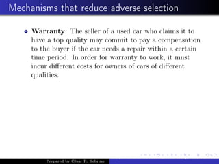 Mechanisms that reduce adverse selection
Warranty: The seller of a used car who claims it to
have a top quality may commit to pay a compensation
to the buyer if the car needs a repair within a certain
time period. In order for warranty to work, it must
incur diﬀerent costs for owners of cars of diﬀerent
qualities.
Prepared by César R. Sobrino
Asymmetric Information, Uncertainty, and, Auctions
 