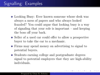 Signalling: Examples
Looking Busy: Ever known someone whose desk was
always a mess of papers and who always looked
frazzled? You could argue that looking busy is a way
of signaling that your role is important – and keeping
the boss oﬀ your back.
Seller of a used car could oﬀer to allow a prospective
buyer to take the car to a mechanic.
Firms may spend money on advertising to signal to
potential buyers.
Students earning college and postgraduate degrees
signal to potential employers that they are high-ability
individuals.
Prepared by César R. Sobrino
Asymmetric Information, Uncertainty, and, Auctions
 