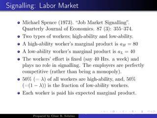 Signalling: Labor Market
Michael Spence (1973). “Job Market Signalling”.
Quarterly Journal of Economics. 87 (3): 355–374.
Two types of workers; high-ability and low-ability.
A high-ability worker’s marginal product is aH = 80
A low-ability worker’s marginal product is aL = 40
The workers’ eﬀort is ﬁxed (say 40 Hrs. a week) and
plays no role in signalling. The employers are perfectly
competitive (rather than being a monopoly).
50% (= λ) of all workers are high-ability, and, 50%
(=(1 − λ)) is the fraction of low-ability workers.
Each worker is paid his expected marginal product.
Prepared by César R. Sobrino
Asymmetric Information, Uncertainty, and, Auctions
 