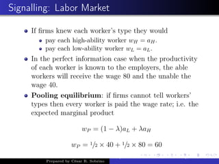 Signalling: Labor Market
If ﬁrms knew each worker’s type they would
pay each high-ability worker wH = aH.
pay each low-ability worker wL = aL.
In the perfect information case when the productivity
of each worker is known to the employers, the able
workers will receive the wage 80 and the unable the
wage 40.
Pooling equilibrium: if ﬁrms cannot tell workers’
types then every worker is paid the wage rate; i.e. the
expected marginal product
wP = (1 − λ)aL + λaH
wP = 1/2 × 40 + 1/2 × 80 = 60
Prepared by César R. Sobrino
Asymmetric Information, Uncertainty, and, Auctions
 
