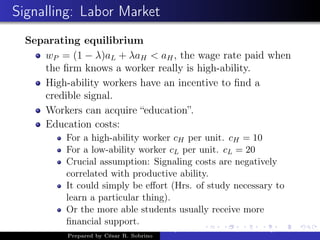 Signalling: Labor Market
Separating equilibrium
wP = (1 − λ)aL + λaH < aH, the wage rate paid when
the ﬁrm knows a worker really is high-ability.
High-ability workers have an incentive to ﬁnd a
credible signal.
Workers can acquire “education”.
Education costs:
For a high-ability worker cH per unit. cH = 10
For a low-ability worker cL per unit. cL = 20
Crucial assumption: Signaling costs are negatively
correlated with productive ability.
It could simply be eﬀort (Hrs. of study necessary to
learn a particular thing).
Or the more able students usually receive more
ﬁnancial support.
Prepared by César R. Sobrino
Asymmetric Information, Uncertainty, and, Auctions
 
